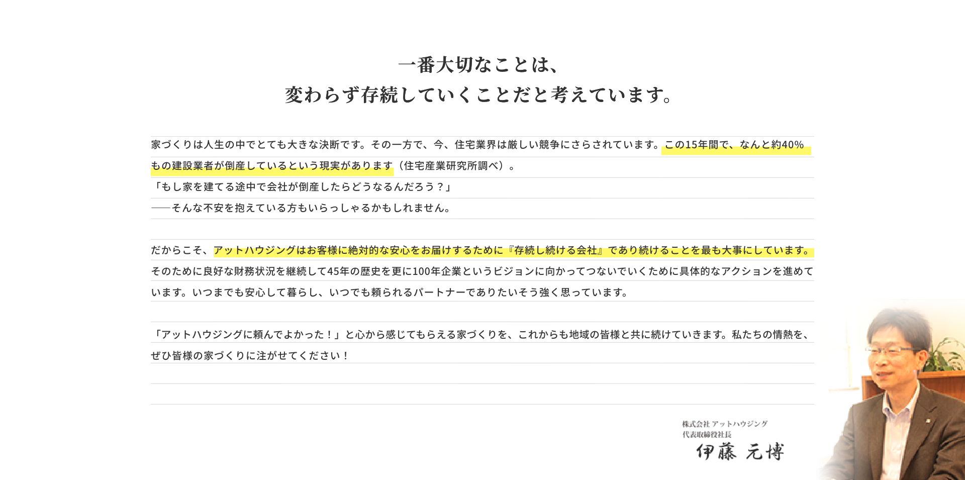 家づくりは人生の中でとても大きな決断です。その一方で、今、住宅業界は厳しい競争にさらされています。この15年間で、なんと約40％もの建設業者が倒産しているという現実があります（住宅産業研究所調べ）。「もし家を建てる途中で会社が倒産したらどうなるんだろう？」<br>ーそんな不安を抱えている方もいらっしゃるかもしれません。だからこそ、アットハウジングはお客様に絶対的な安心をお届けするために『存続し続ける会社』であり続けることを最も大事にしています。</span>そのために良好な財務状況を継続して45年の歴史を更に100年企業というビジョンに向かってつないでいくために具体的なアクションを進めています。いつまでも安心して暮らし、いつでも頼られるパートナーでありたい、そう強く思っています。「アットハウジングに頼んでよかった！」と心から感じてもらえる家づくりを、これからも地域の皆様と共に続けていきます。私たちの情熱を、ぜひ皆様の家づくりに注がせてください！株式会社アットハウジング 代表取締役社長 伊藤元博