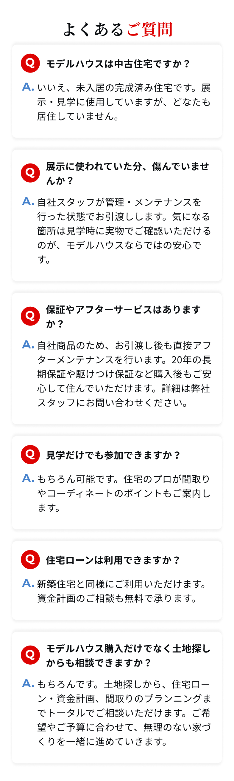 よくあるご質問　Q:モデルハウスは中古住宅ですか？ A:いいえ、未入居の完成済み住宅です。展示・見学に使用していますが、どなたも居住していません。　Q:展示に使われていた分、傷んでいませんか？ A:自社スタッフが管理・メンテナンスを行った状態でお引渡しします。気になる箇所は見学時に実物でご確認いただけるのが、モデルハウスならではの安心です。　Q:保証やアフターサービスはありますか？ A:もちろん可能です。住宅のプロが間取りやコーディネートのポイントもご案内します。　Q:住宅ローンは利用できますか？ A:新築住宅と同様にご利用いただけます。資金計画のご相談も無料で承ります。　Q:モデルハウス購入だけでなく土地探しからも相談できますか？ A:もちろんです。土地探しから、住宅ローン・資金計画、間取りのプランニングまでトータルでご相談いただけます。ご希望やご予算に合わせて、無理のない家づくりを一緒に進めていきます。