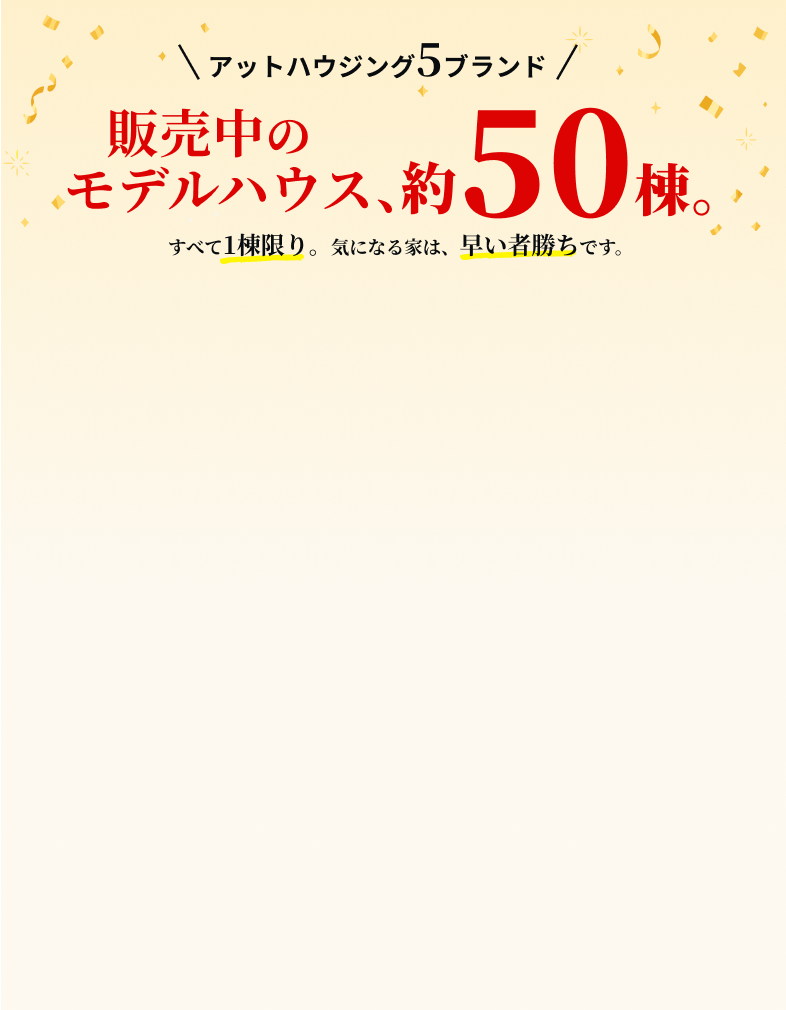 アットハウジング5ブランド 販売中のモデルハウス、約50棟。すべて1棟限り。気になる家は、早い者勝ちです。
