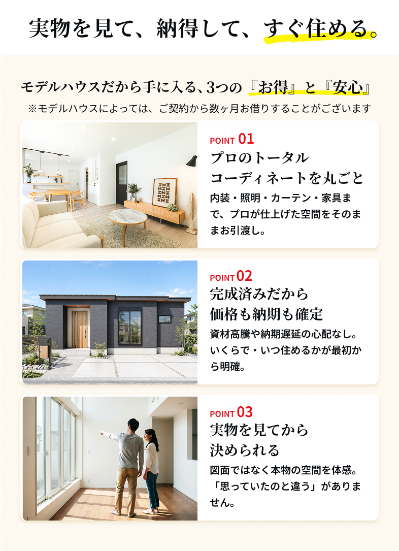 実物を見て、納得して、すぐ住める。モデルハウスだから手に入る、3つの『お得』と『安心』 ※モデルハウスによっては、ご契約から数ヶ月お借りすることがございます　POINT 01 プロのトータルコーディネートを丸ごと 内装・照明・カーテン・家具まで、プロが仕上げた空間をそのままお引渡し。　POINT 02 完成済みだから価格も納期も確定 資材高騰や納期遅延の心配なし。いくらで・いつ住めるかが最初から明確。　POINT 03 実物を見てから決められる 図面ではなく本物の空間を体感。「思っていたのと違う」がありません。