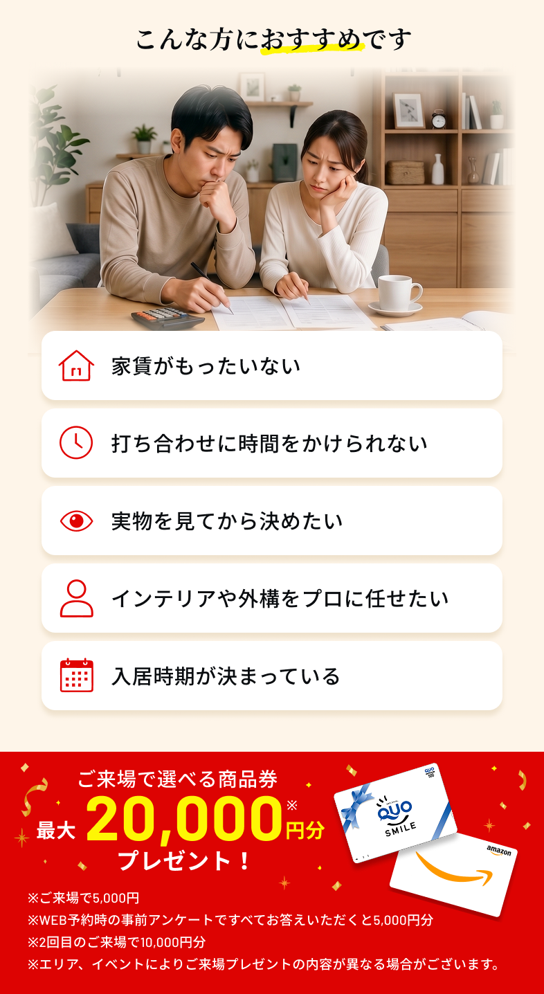 こんな方におすすめです　家賃がもったいない 打ち合わせに時間をかけられない 実物を見てから決めたい インテリアや外構をプロに任せたい 入居時期が決まっている　ご来場で選べる商品券最大20,000円分プレゼント！ ※ご来場で5,000円 ※WEB予約時の事前アンケートですべてお答えいただくと5,000円分 ※2回目のご来場で10,000円分 ※エリア、イベントによりご来場プレゼントの内容が異なる場合がございます。